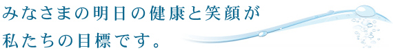 みなさまの明日の健康と笑顔が、私たちの目標です。